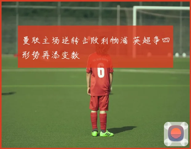 曼联主场逆转击败利物浦 英超争四形势再添变数