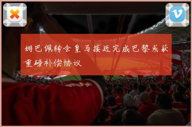 姆巴佩转会皇马接近完成巴黎或获重磅补偿协议