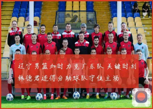 辽宁男篮加时力克广东队 关键时刻韩德君连得分助球队守住主场