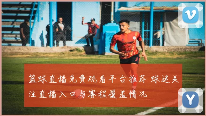 篮球直播免费观看平台推荐 球迷关注直播入口与赛程覆盖情况