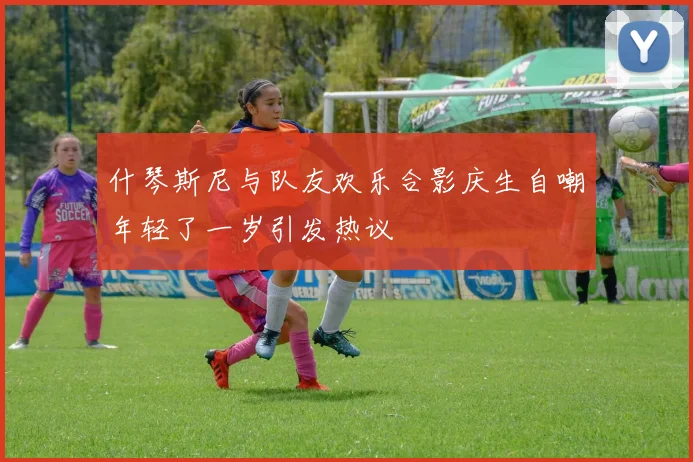 什琴斯尼与队友欢乐合影庆生自嘲年轻了一岁引发热议