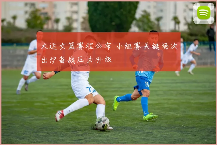 大运女篮赛程公布 小组赛关键场次出炉备战压力升级