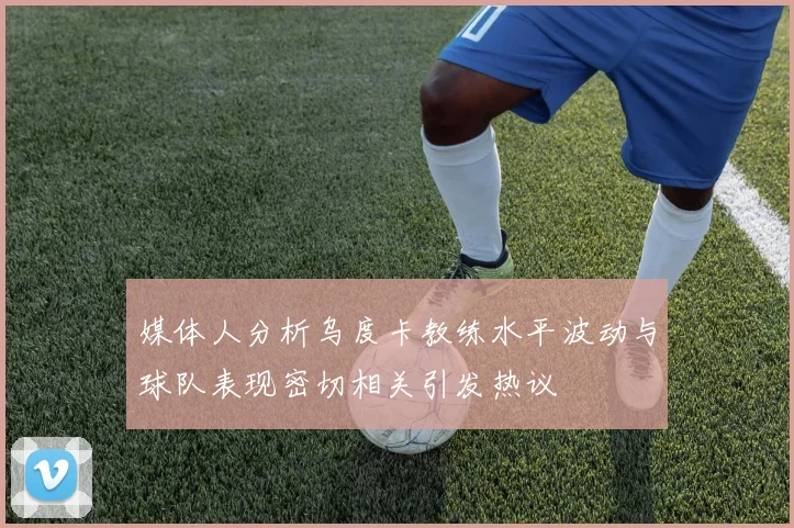 媒体人分析乌度卡教练水平波动与球队表现密切相关引发热议