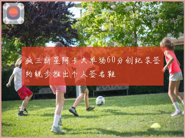 疯三新星阿卡夫单场60分创纪录签约锐步推出个人签名鞋
