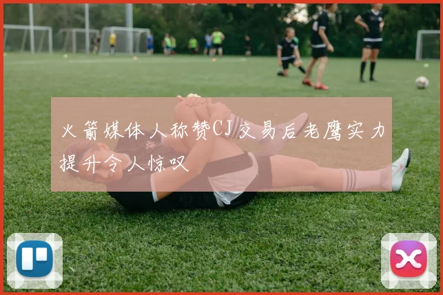 火箭媒体人称赞CJ交易后老鹰实力提升令人惊叹