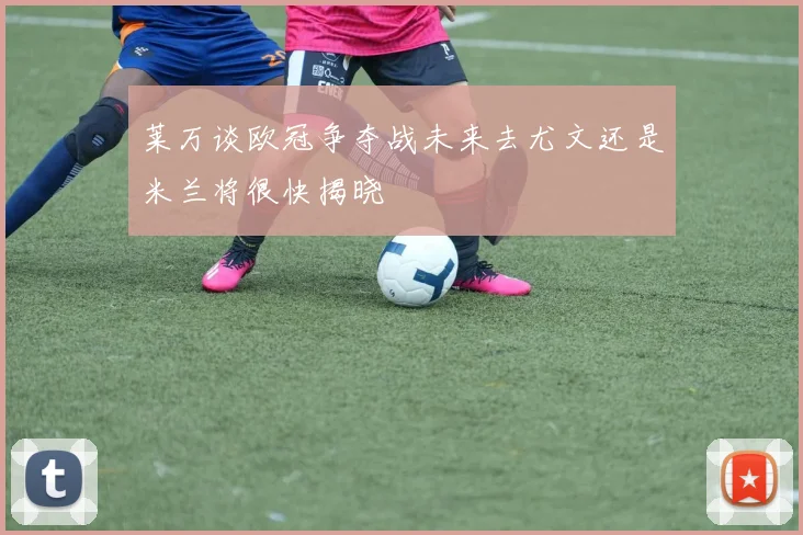 莱万谈欧冠争夺战未来去尤文还是米兰将很快揭晓