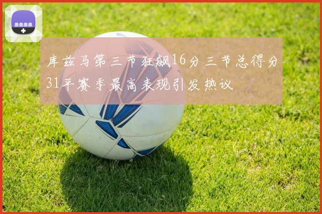 库兹马第三节狂飙16分三节总得分31平赛季最高表现引发热议