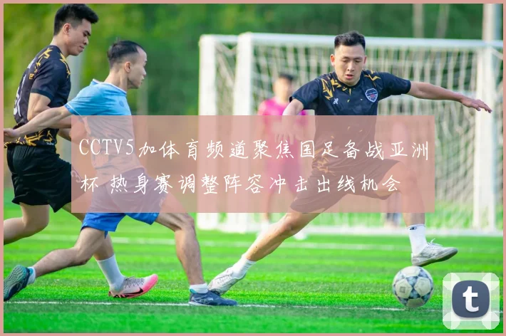 CCTV5加体育频道聚焦国足备战亚洲杯 热身赛调整阵容冲击出线机会