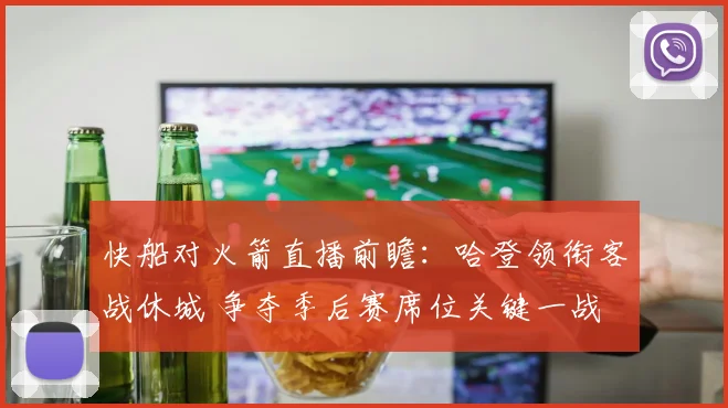 快船对火箭直播前瞻：哈登领衔客战休城 争夺季后赛席位关键一战