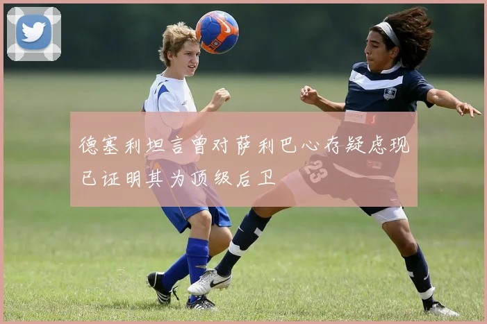 德塞利坦言曾对萨利巴心存疑虑现已证明其为顶级后卫