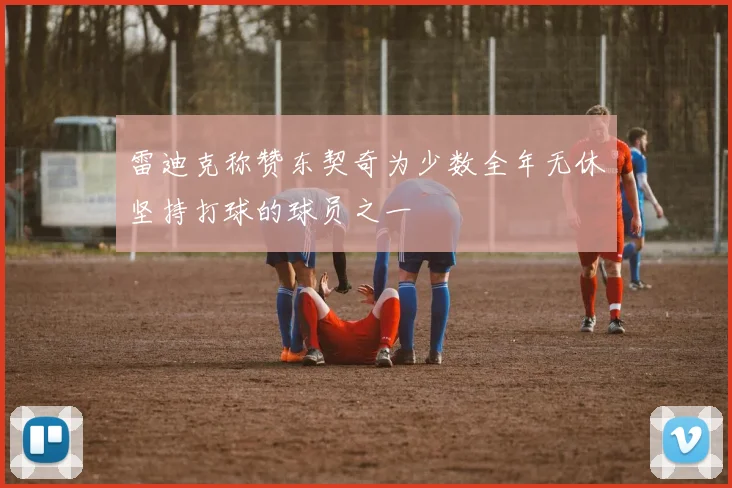 雷迪克称赞东契奇为少数全年无休坚持打球的球员之一