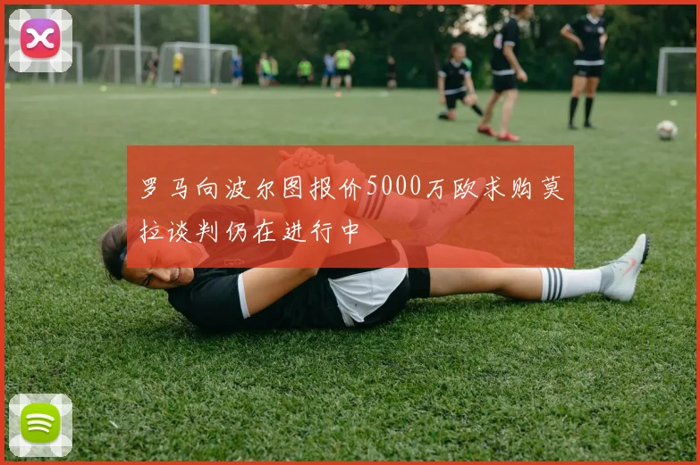 罗马向波尔图报价5000万欧求购莫拉谈判仍在进行中